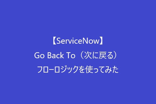 【ServiceNow】Go Back To（次に戻る）フローロジックを使ってみた